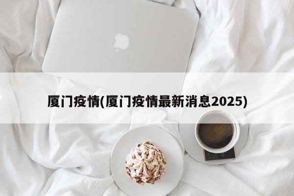 厦门疫情(厦门疫情最新消息2025)