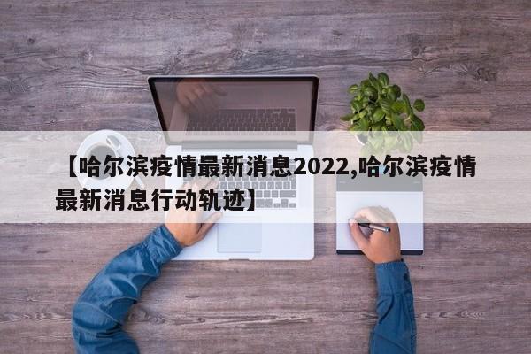 【哈尔滨疫情最新消息2022,哈尔滨疫情最新消息行动轨迹】