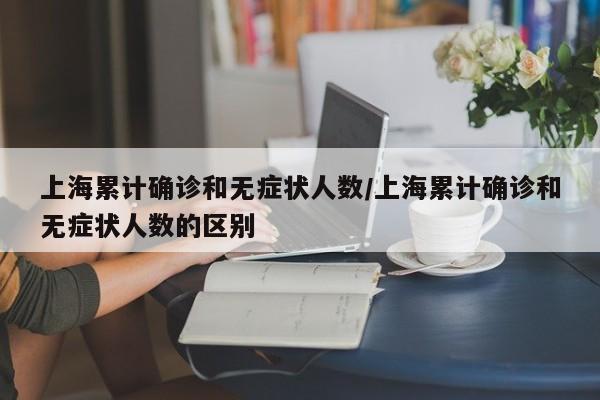 上海累计确诊和无症状人数/上海累计确诊和无症状人数的区别
