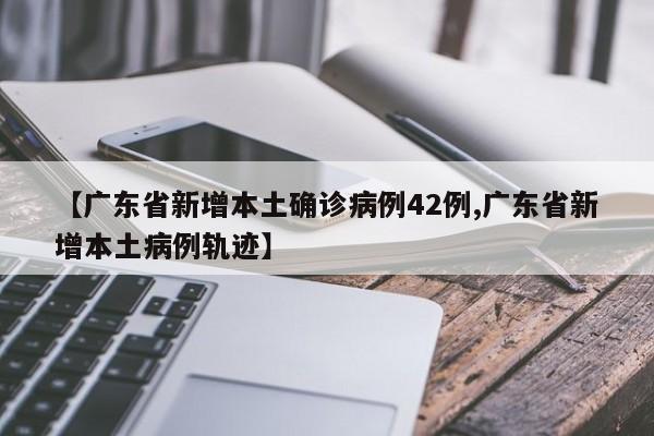 【广东省新增本土确诊病例42例,广东省新增本土病例轨迹】