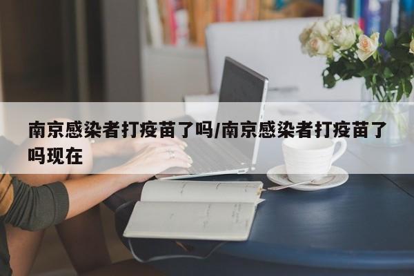 南京感染者打疫苗了吗/南京感染者打疫苗了吗现在