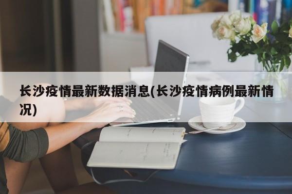 长沙疫情最新数据消息(长沙疫情病例最新情况)
