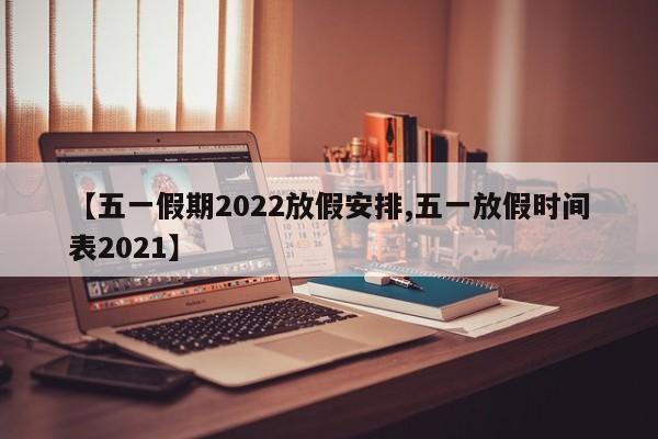 【五一假期2022放假安排,五一放假时间表2021】