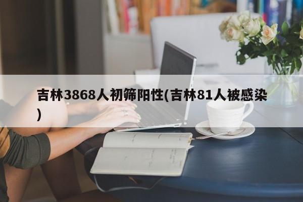 吉林3868人初筛阳性(吉林81人被感染)
