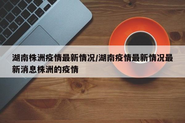 湖南株洲疫情最新情况/湖南疫情最新情况最新消息株洲的疫情