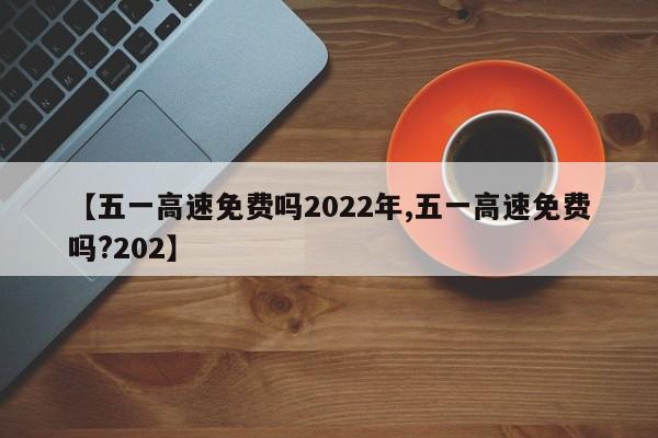 【五一高速免费吗2022年,五一高速免费吗?202】