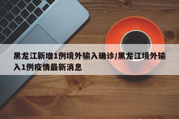 黑龙江新增1例境外输入确诊/黑龙江境外输入1例疫情最新消息