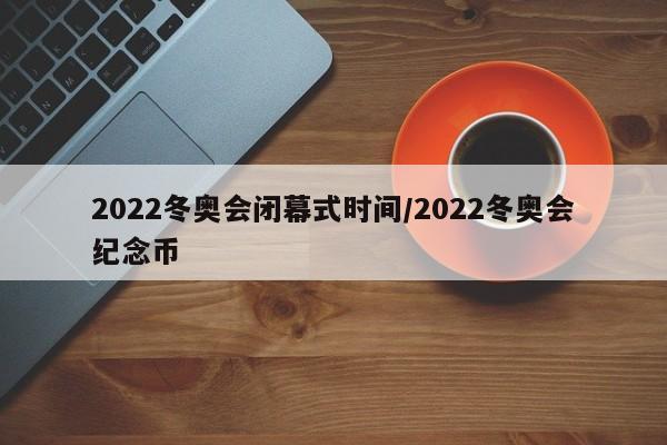 2022冬奥会闭幕式时间/2022冬奥会纪念币