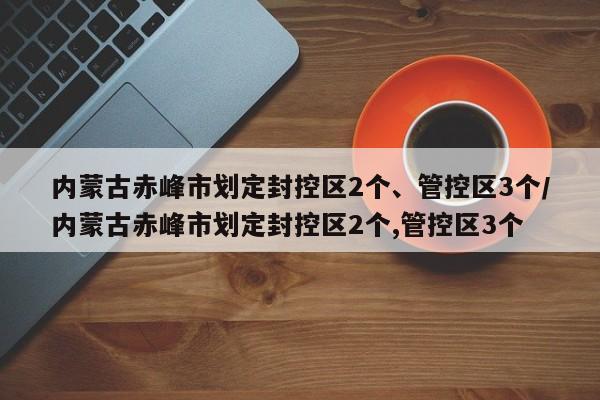 内蒙古赤峰市划定封控区2个、管控区3个/内蒙古赤峰市划定封控区2个,管控区3个