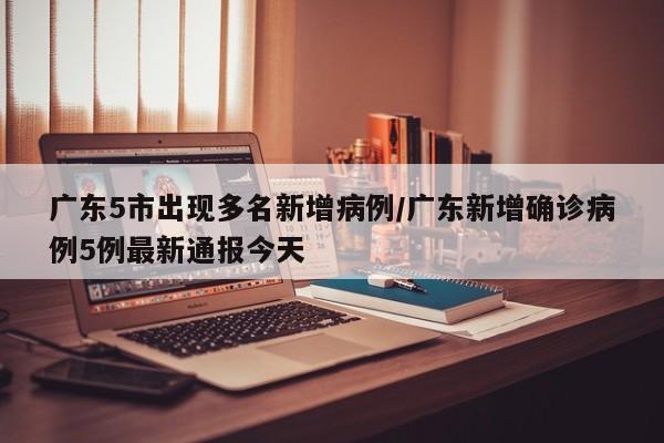 广东5市出现多名新增病例/广东新增确诊病例5例最新通报今天