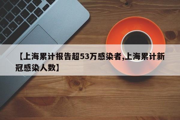【上海累计报告超53万感染者,上海累计新冠感染人数】
