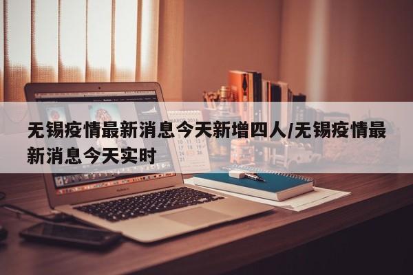 无锡疫情最新消息今天新增四人/无锡疫情最新消息今天实时