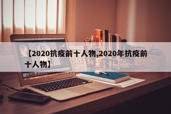 【2020抗疫前十人物,2020年抗疫前十人物】