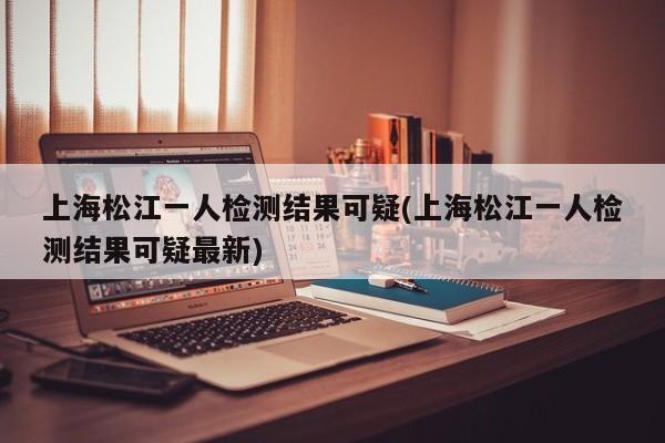 上海松江一人检测结果可疑(上海松江一人检测结果可疑最新)