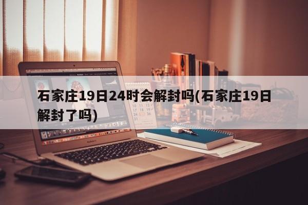 石家庄19日24时会解封吗(石家庄19日解封了吗)