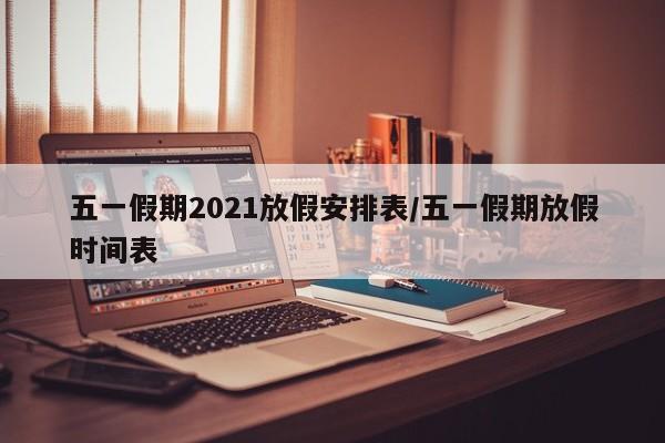 五一假期2021放假安排表/五一假期放假时间表