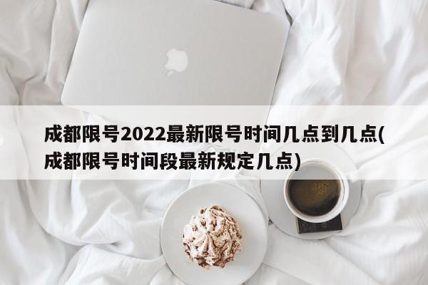 成都限号2022最新限号时间几点到几点(成都限号时间段最新规定几点)