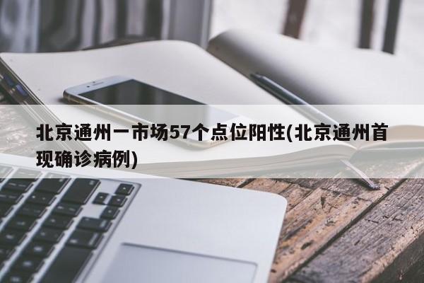 北京通州一市场57个点位阳性(北京通州首现确诊病例)