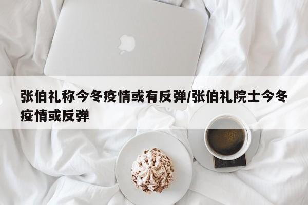 张伯礼称今冬疫情或有反弹/张伯礼院士今冬疫情或反弹
