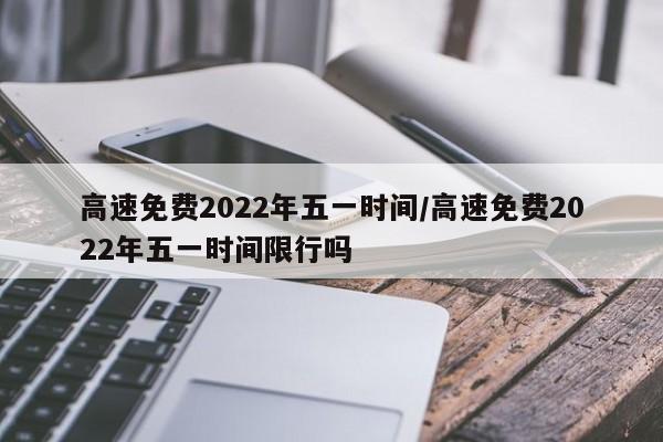 高速免费2022年五一时间/高速免费2022年五一时间限行吗