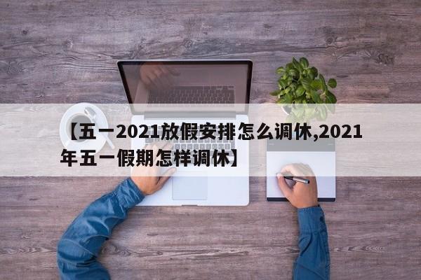 【五一2021放假安排怎么调休,2021年五一假期怎样调休】