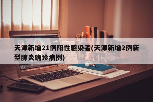 天津新增21例阳性感染者(天津新增2例新型肺炎确诊病例)