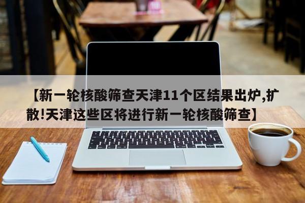 【新一轮核酸筛查天津11个区结果出炉,扩散!天津这些区将进行新一轮核酸筛查】