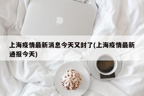 上海疫情最新消息今天又封了(上海疫情最新通报今天)