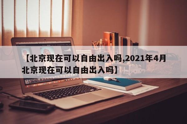 【北京现在可以自由出入吗,2021年4月北京现在可以自由出入吗】