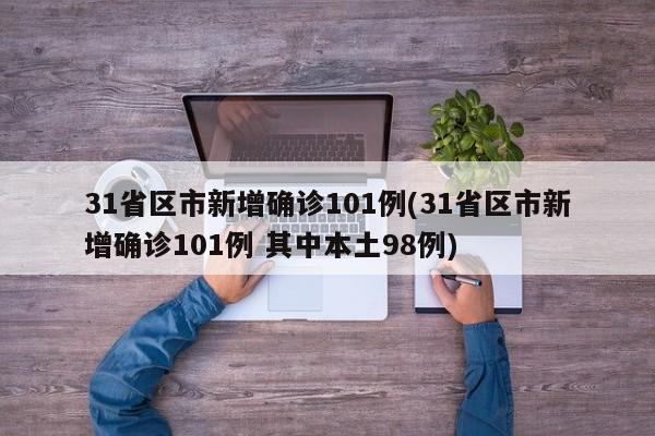 31省区市新增确诊101例(31省区市新增确诊101例 其中本土98例)