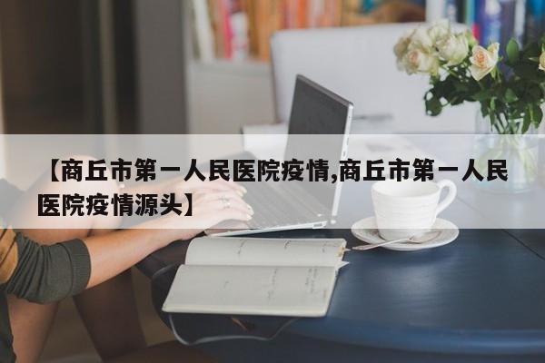 【商丘市第一人民医院疫情,商丘市第一人民医院疫情源头】