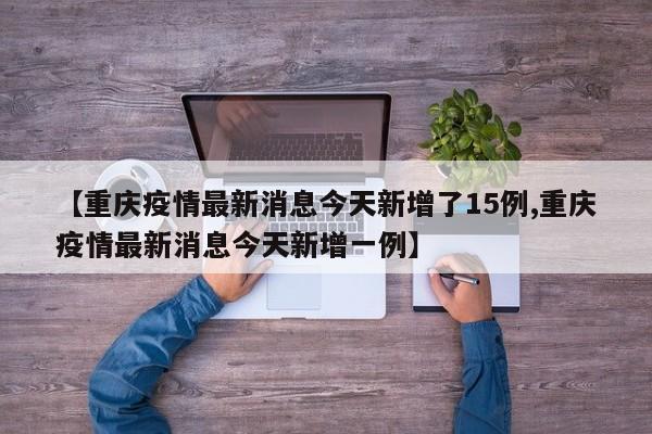 【重庆疫情最新消息今天新增了15例,重庆疫情最新消息今天新增一例】
