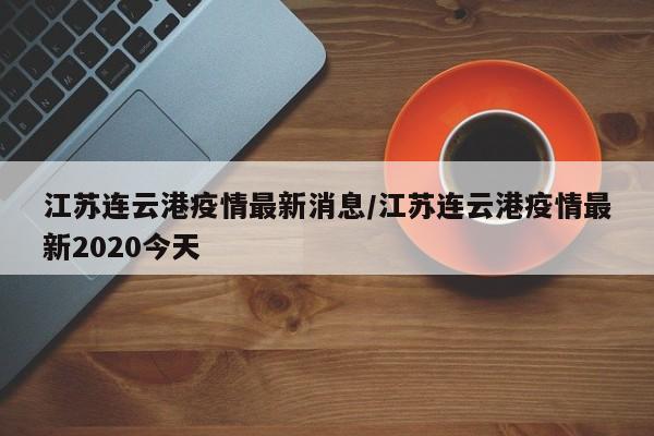 江苏连云港疫情最新消息/江苏连云港疫情最新2020今天