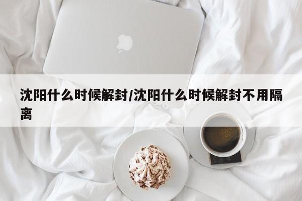 沈阳什么时候解封/沈阳什么时候解封不用隔离