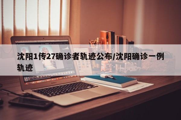 沈阳1传27确诊者轨迹公布/沈阳确诊一例轨迹