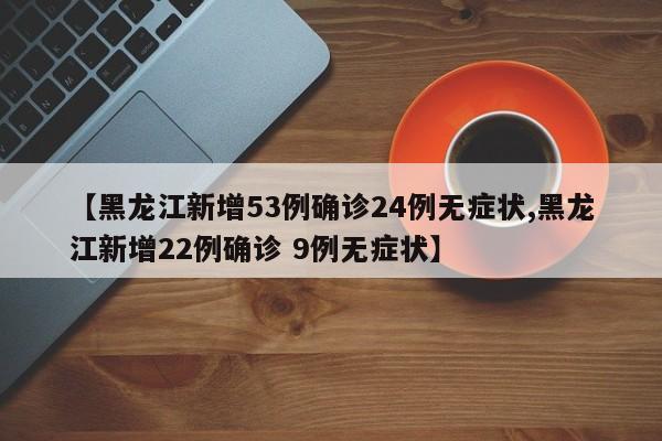 【黑龙江新增53例确诊24例无症状,黑龙江新增22例确诊 9例无症状】