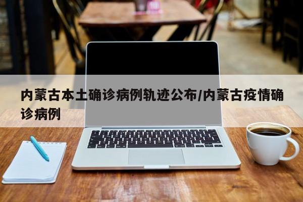 内蒙古本土确诊病例轨迹公布/内蒙古疫情确诊病例