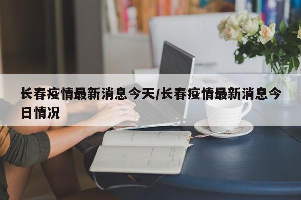 长春疫情最新消息今天/长春疫情最新消息今日情况