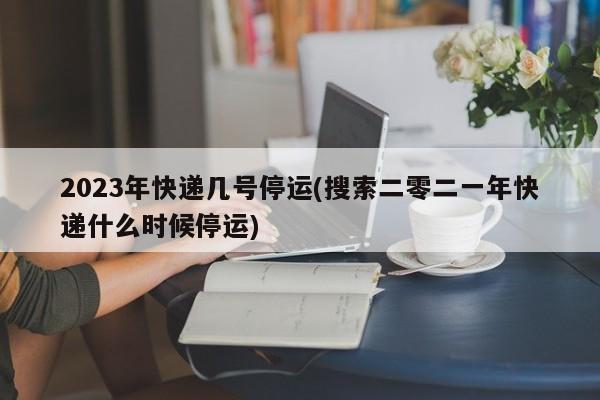 2023年快递几号停运(搜索二零二一年快递什么时候停运)