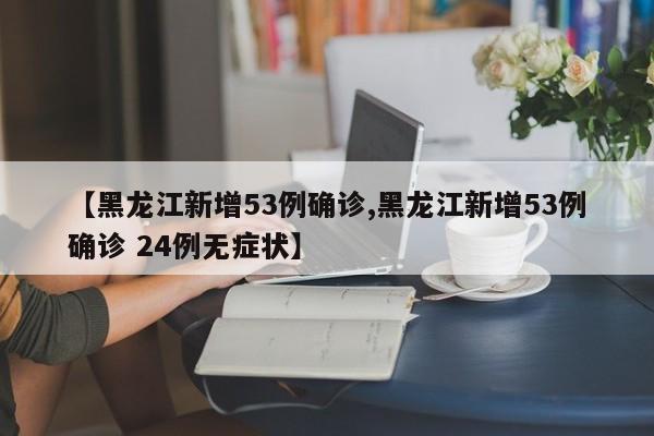 【黑龙江新增53例确诊,黑龙江新增53例确诊 24例无症状】